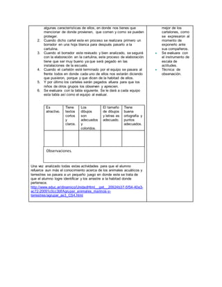 algunas características de ellos, en donde nos tienes que
mencionar de donde provienen, que comen y como se pueden
proteger.
2. Cuando dicho cartel este en proceso se realizara primero un
borrador en una hoja blanca para después pasarlo a la
cartulina.
3. Cuando el borrador este revisado y bien analizado, se seguirá
con la elaboración en la cartulina, este proceso de elaboración
tiene que ser muy bueno ya que será pegado en las
instalaciones de la escuela.
4. Cuando el cartelón esté terminado por el equipo se pasara al
frente todos en donde cada uno de ellos nos estarán diciendo
que pusieron, porque y que dicen de la habitad de ellos.
5. Y por último los carteles serán pegados afuera para que los
niños de otros grupos los observen y aprecien.
6. Se evaluara con la tabla siguiente. Se le dará a cada equipo
esta tabla así como el equipo al evaluar.
Es
atractivo.
Tiene
textos
cortos
y
claros.
Los
dibujos
son
adecuados
y
coloridos.
El tamaño
de dibujos
y letras es
adecuado.
Tiene
buena
ortografía y
puntos
adecuados.
Una vez analizado todas estas actividades para que el alumno
refuerce aun más el conocimiento acerca de los animales acuáticos y
terrestres se pasara a un pequeño juego en donde este se trata de
que el alumno logre identificar y los arrastre a la habitad donde
pertenece.
http://www.educ.ar/dinamico/UnidadHtml__get__20924b37-5f54-40e3-
ac72-20091c0cc3bf/Agrupar_animales_marinos-y-
terrestres/agrupar_as3_CS4.html
mejor de los
cartelones, como
se expresaron al
momento de
exponerlo ante
sus compañeros.
 Se evaluara con
el instrumento de
escala de
actitudes.
 Técnica: de
observación.
Observaciones.
 