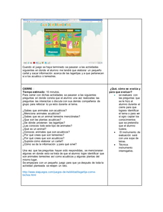 Cuando el juego se haya terminado se pasaran a las actividades
siguientes en donde el alumno me tendrá que elaborar un pequeño
cartel y sacar información acerca de las lagartijas y a que pertenecen
si a los acuático o terrestres.
CIERRE :
Tiempo estimado: 10 minutos.
Para cerrar con dichas actividades se pasaran a las siguientes
preguntas en donde consta que el alumno una vez realizadas las
preguntas las interactúe o discuta con sus demás compañeros de
grupo para reforzar lo ya visto durante el tema.
¿Sabes que animales son acuáticos?
¿Menciona animales acuáticos?
¿Sabes que es un animal terrestre menciónalas?
¿Que son las plantas acuáticas?
¿De dónde provienen las lagartijas?
¿Las conoces todo este tipo de animales?
¿Qué es un animal?
¿Conoces animales que son acuáticos?
¿Por qué crees que son terrestres?
¿Por qué crees que son acuáticos?
¿Supiste cómo elaborar un cartel?
¿Cómo se da la información y para qué sirve?
Una vez que las preguntas hayan sido respondidas, se mencionaran
algunas en donde esto se trata de que el alumno logre identificar que
son animales terrestres así como acuáticos y algunas plantas del
mismo lugar.
Se empezara con un pequeño juego para que ya después de toda la
actividad planteada se relajen un rato.
http://www.vivajuegos.com/juegos-de-habilidad/lagartija-come-
bichos.html
¿Qué, cómo se evalúa y
para que evaluar?
 se evaluara con
las preguntas que
se le hizo al
alumno durante el
cierre para que
lograra identificar
el tema o para ver
si ogro captar los
conocimientos
que se pretendía
que el alumno
tuviera.
 El instrumento de
evaluación será
con una sopa de
letras.
 Técnica:
instrumento
interrogativo.
 