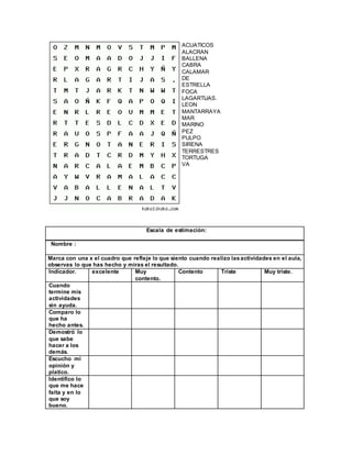 ACUATICOS
ALACRAN
BALLENA
CABRA
CALAMAR
DE
ESTRELLA
FOCA
LAGARTIJAS.
LEON
MANTARRAYA
MAR
MARINO
PEZ
PULPO
SIRENA
TERRESTRES
TORTUGA
VA
Escala de estimación:
Nombre :
Marca con una x el cuadro que refleje lo que siento cuando realizo lasactividades en el aula,
observas lo que has hecho y miras el resultado.
Indicador. excelente Muy
contento.
Contento Triste Muy triste.
Cuando
termine mis
actividades
sin ayuda.
Comparo lo
que ha
hecho antes.
Demostró lo
que sabe
hacer a los
demás.
Escucho mi
opinión y
platico.
Identifico lo
que me hace
falta y en lo
que soy
bueno.
 