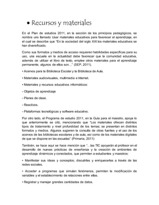  Recursos y materiales
En el Plan de estudios 2011, en la sección de los principios pedagógicos, se
nombra uno llamado Usar materiales educativos para favorecer el aprendizaje, en
el cual se describe que “En la sociedad del siglo XXI los materiales educativos se
han diversificado.
Como sus formatos y medios de acceso requieren habilidades específicas para su
uso, una escuela en la actualidad debe favorecer que la comunidad educativa,
además de utilizar el libro de texto, emplee otros materiales para el aprendizaje
permanente; algunos de ellos son…” (SEP, 2011).
• Acervos para la Biblioteca Escolar y la Biblioteca de Aula.
• Materiales audiovisuales, multimedia e Internet.
• Materiales y recursos educativos informáticos:
- Objetos de aprendizaje
- Planes de clase.
- Reactivos.
- Plataformas tecnológicas y software educativo.
Por otro lado, el Programa de estudio 2011, en la Guía para el maestro, apoya lo
que anteriormente se citó, mencionando que “Los materiales ofrecen distintos
tipos de tratamiento y nivel profundidad de los temas; se presentan en distintos
formatos y medios. Algunos sugieren la consulta de otras fuentes y el uso de los
acervos de las bibliotecas escolares y de aula, así como de los materiales digitales
de que se dispone en las escuelas” (Primaria, 2011)
También, se hace aquí se hace mención que “…las TIC apoyarán al profesor en el
desarrollo de nuevas prácticas de enseñanza y la creación de ambientes de
aprendizaje dinámicos y conectados, que permiten a estudiantes y maestros:
• Manifestar sus ideas y conceptos; discutirlas y enriquecerlas a través de las
redes sociales.
• Acceder a programas que simulan fenómenos, permiten la modificación de
variables y el establecimiento de relaciones entre ellas.
• Registrar y manejar grandes cantidades de datos.
 
