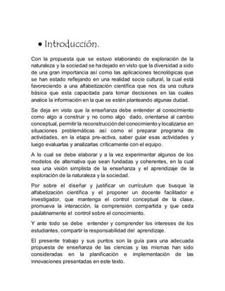  Introducción.
Con la propuesta que se estuvo elaborando de exploración de la
naturaleza y la sociedad se hadejado en visto que la diversidad a sido
de una gran importancia así como las aplicaciones tecnológicas que
se han estado reflejando en una realidad socio cultural, la cual está
favoreciendo a una alfabetización científica que nos da una cultura
básica que esta capacitada para tomar decisiones en las cuales
analice la información en la que se estén planteando algunas dudad.
Se deja en visto que la enseñanza debe entender al conocimiento
como algo a construir y no como algo dado, orientarse al cambio
conceptual, permitir la reconstruccióndel conocimiento y localizarse en
situaciones problemáticas así como el preparar programa de
actividades, en la etapa pre-activa, saber guiar esas actividades y
luego evaluarlas y analizarlas críticamente con el equipo.
A lo cual se debe elaborar y a la vez experimentar algunos de los
modelos de alternativa que sean fundadas y coherentes, en la cual
sea una visión simplista de la enseñanza y el aprendizaje de la
exploración de la naturaleza y la sociedad.
Por sobre el diseñar y justificar un currículum que busque la
alfabetización científica y el proponer un docente facilitador e
investigador, que mantenga el control conceptual de la clase,
promueva la interacción, la comprensión compartida y que ceda
paulatinamente el control sobre el conocimiento.
Y ante todo se debe entender y comprender los intereses de los
estudiantes, compartir la responsabilidad del aprendizaje.
El presente trabajo y sus puntos son la guía para una adecuada
propuesta de enseñanza de las ciencias y las mismas han sido
consideradas en la planificación e implementación de las
innovaciones presentadas en este texto.
 