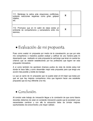 111. Mantengo la calma ante situaciones conflictivas,
evitando reacciones negativas como gritar, golpear
objetos,
etc.
X
112. Promuevo que en mi salón de clase exista un
ambiente de compañerismo y camaradería entre mis
alumnos.
X
 Evaluación de mi propuesta.
Pues como evaluó mi propuesta por medio de la coevaluación, ya que por esta
mis compañeros e maestros pueden evaluar y calificar de una manera justa mi
desempeño que realizado en esta propuesta la cual tengo que tener en cuenta los
criterios que se estarán estableciendo por los profesores que logren ver esta
propuesta innovadora.
A si como también me aportaran diversos puntos de vista de donde estoy mal
donde le hace falta y como desarrollar mejor esta propuesta para que tenga una
acción más posible y visible de manejar.
Lo que yo opino de mi propuesta que no puede estar al mil mejor que todas por
qué sé que hay mejores compañeros míos que lograron hacer una excelente
propuesta que es muy diferente a la mía.
 Conclusión.
Al concluir este trabajo de innovación llegue a la conclusión de que como futuros
docentes debemos de estar en constante innovación puesto que la sociedad y sus
necesidades cambian y con ello la educación debe de brindar mejores
oportunidades de conocimiento y de mayor calidad.
 