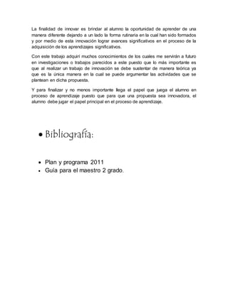 La finalidad de innovar es brindar al alumno la oportunidad de aprender de una
manera diferente dejando a un lado la forma rutinaria en la cual han sido formados
y por medio de esta innovación lograr avances significativos en el proceso de la
adquisición de los aprendizajes significativos.
Con este trabajo adquirí muchos conocimientos de los cuales me servirán a futuro
en investigaciones o trabajos parecidos a este puesto que lo más importante es
que al realizar un trabajo de innovación se debe sustentar de manera teórica ya
que es la única manera en la cual se puede argumentar las actividades que se
plantean en dicha propuesta.
Y para finalizar y no menos importante llega el papel que juega el alumno en
proceso de aprendizaje puesto que para que una propuesta sea innovadora, el
alumno debe jugar el papel principal en el proceso de aprendizaje.
 Bibliografía:
 Plan y programa 2011
 Guía para el maestro 2 grado.
 