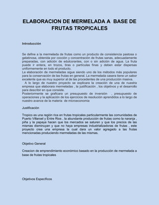 ELABORACION DE MERMELADA A BASE DE
FRUTAS TROPICALES
Introducción

Se define a la mermelada de frutas como un producto de consistencia pastosa o
gelatinosa, obtenida por cocción y concentración de frutas sanas, adecuadamente
preparadas, con adición de edulcorantes, con o sin adición de agua. La fruta
puede ir entera, en trozos, tiras o partículas finas y deben estar dispersas
uniformemente en todo el producto.
La elaboración de mermeladas sigue siendo uno de los métodos más populares
para la conservación de las frutas en general. La mermelada casera tiene un sabor
excelente que es muy superior al de las procedentes de una producción masiva.
A lo largo de nuestro proyecto se explicara la creación de una de nuestra
empresa que elaborara mermeladas , la justificación , los objetivos y el desarrollo
para describir en que consiste.
Posteriormente se graficara un presupuesto de inversión , presupuesto de
operaciones y la aplicación de los ejercicios de resolución aprendidos a lo largo de
nuestro avance de la materia de microeconomia
Justificación
Tropico es una región rica en frutas tropicales particularmente las comunidades de
Puerto Villaroel y Entre Rios , la abundante producción de frutas como la naranja ,
piña y la papaya hacen que los mercados se saturen y que los precios de las
mismas disminuyan y que no haya empresas industrializadoras de frutas , este
proyecto crea una empresa la cual dara un valor agregado a las frutas
mencionadas produciendo mermeladas de las mismas.

Objetivo General
Creacion de emprendimiento económico basado en la producción de mermelada a
base de frutas tropicales

Objetivos Específicos

 