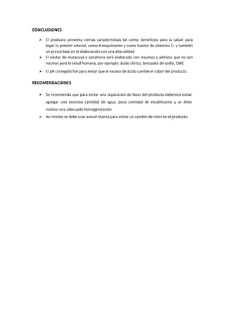 CONCLUSIONES
 El producto presenta ciertas características tal como; beneficios para la salud: para
bajar la presión arterial, como tranquilizante y como fuente de vitamina C; y también
un precio bajo en la elaboración con una alta calidad
 El néctar de maracuyá y zanahoria será elaborado con insumos y aditivos que no son
nocivos para la salud humana, por ejemplo: ácido cítrico, benzoato de sodio, CMC
 El pH corregido fue para evitar que el exceso de ácido cambie el sabor del producto.
RECOMENDACIONES
 Se recomienda que para evitar una separación de fases del producto debemos evitar
agregar una excesiva cantidad de agua, poca cantidad de estabilizante y se debe
realizar una adecuada homogenización.
 Así mismo se debe usar azúcar blanca para evitar un cambio de color en el producto.
 