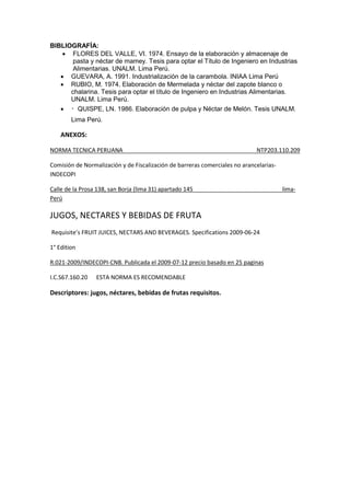 BIBLIOGRAFÍA:
 FLORES DEL VALLE, VI. 1974. Ensayo de la elaboración y almacenaje de
pasta y néctar de mamey. Tesis para optar el Título de Ingeniero en Industrias
Alimentarias. UNALM. Lima Perú.
 GUEVARA, A. 1991. Industrialización de la carambola. INIAA Lima Perú
 RUBIO, M. 1974. Elaboración de Mermelada y néctar del zapote blanco o
chalarina. Tesis para optar el título de Ingeniero en Industrias Alimentarias.
UNALM. Lima Perú.
 QUISPE, LN. 1986. Elaboración de pulpa y Néctar de Melón. Tesis UNALM.
Lima Perú.
ANEXOS:
NORMA TECNICA PERUANA NTP203.110.209
Comisión de Normalización y de Fiscalización de barreras comerciales no arancelarias-
INDECOPI
Calle de la Prosa 138, san Borja (lima 31) apartado 145 lima-
Perú
JUGOS, NECTARES Y BEBIDAS DE FRUTA
Requisite’s FRUIT JUICES, NECTARS AND BEVERAGES. Specifications 2009-06-24
1° Edition
R.021-2009/INDECOPI-CNB. Publicada el 2009-07-12 precio basado en 25 paginas
I.C.S67.160.20 ESTA NORMA ES RECOMENDABLE
Descriptores: jugos, néctares, bebidas de frutas requisitos.
 