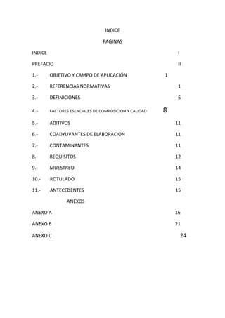 INDICE
PAGINAS
INDICE I
PREFACIO II
1.- OBJETIVO Y CAMPO DE APLICACIÓN 1
2.- REFERENCIAS NORMATIVAS 1
3.- DEFINICIONES 5
4.- FACTORES ESENCIALES DE COMPOSICION Y CALIDAD 8
5.- ADITIVOS 11
6.- COADYUVANTES DE ELABORACION 11
7.- CONTAMINANTES 11
8.- REQUISITOS 12
9.- MUESTREO 14
10.- ROTULADO 15
11.- ANTECEDENTES 15
ANEXOS
ANEXO A 16
ANEXO B 21
ANEXO C 24
 
