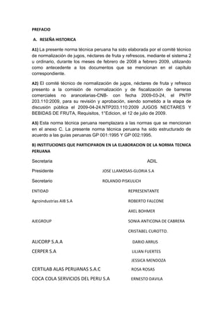 PREFACIO
A. RESEÑA HISTORICA
A1) La presente norma técnica peruana ha sido elaborada por el comité técnico
de normalización de jugos, néctares de fruta y refrescos, mediante el sistema 2
u ordinario, durante los meses de febrero de 2008 a febrero 2009, utilizando
como antecedente a los documentos que se mencionan en el capítulo
correspondiente.
A2) El comité técnico de normalización de jugos, néctares de fruta y refresco
presento a la comisión de normalización y de fiscalización de barreras
comerciales no arancelarias-CNB- con fecha 2009-03-24, el PNTP
203.110:2009, para su revisión y aprobación, siendo sometido a la etapa de
discusión pública el 2009-04-24.NTP203.110:2009 JUGOS NECTARES Y
BEBIDAS DE FRUTA, Requisitos, 1°Edicion, el 12 de julio de 2009.
A3) Esta norma técnica peruana reemplazara a las normas que se mencionan
en el anexo C. La presente norma técnica peruana ha sido estructurado de
acuerdo a las guías peruanas GP 001:1995 Y GP 002:1995.
B) INSTITUCIONES QUE PARTICIPARON EN LA ELABORACION DE LA NORMA TECNICA
PERUANA
Secretaria ADIL
Presidente JOSE LLAMOSAS-GLORIA S.A
Secretario ROLANDO PISKULICH
ENTIDAD REPRESENTANTE
Agroindustrias AIB S.A ROBERTO FALCONE
AXEL BOHMER
AJEGROUP SONIA ANTICONA DE CABRERA
CRISTABEL CUROTTO.
ALICORP S.A.A DARIO ARRUS
CERPER S.A LILIAN FUERTES
JESSICA MENDOZA
CERTILAB ALAS PERUANAS S.A.C ROSA ROSAS
COCA COLA SERVICIOS DEL PERU S.A ERNESTO DAVILA
 