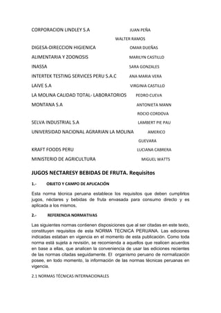 CORPORACION LINDLEY S.A JUAN PEÑA
WALTER RAMOS
DIGESA-DIRECCION HIGIENICA OMAR DUEÑAS
ALIMENTARIA Y ZOONOSIS MARILYN CASTILLO
INASSA SARA GONZALES
INTERTEK TESTING SERVICES PERU S.A.C ANA MARIA VERA
LAIVE S.A VIRGINIA CASTILLO
LA MOLINA CALIDAD TOTAL- LABORATORIOS PEDRO CUEVA
MONTANA S.A ANTONIETA MANN
ROCIO CORDOVA
SELVA INDUSTRIAL S.A LAMBERT PIE PAU
UNIVERSIDAD NACIONAL AGRARIAN LA MOLINA AMERICO
GUEVARA
KRAFT FOODS PERU LUCIANA CABRERA
MINISTERIO DE AGRICULTURA MIGUEL WATTS
JUGOS NECTARESY BEBIDAS DE FRUTA. Requisitos
1.- OBJETO Y CAMPO DE APLICACIÓN
Esta norma técnica peruana establece los requisitos que deben cumplirlos
jugos, néctares y bebidas de fruta envasada para consumo directo y es
aplicada a los mismos,
2.- REFERENCIA NORMATIVAS
Las siguientes normas contienen disposiciones que al ser citadas en este texto,
constituyen requisitos de esta NORMA TECNICA PERUANA. Las ediciones
indicadas estaban en vigencia en el momento de esta publicación. Como toda
norma está sujeta a revisión, se recomienda a aquellos que realicen acuerdos
en base a ellas, que analicen la conveniencia de usar las ediciones recientes
de las normas citadas seguidamente. El organismo peruano de normalización
posee, en todo momento, la información de las normas técnicas peruanas en
vigencia.
2.1 NORMAS TÉCNICAS INTERNACIONALES
 