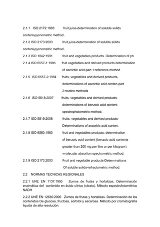 2.1.1 ISO 2172:1983 fruit juice-determination of soluble solids
content-pycnometric method.
2.1.2 ISO 2173:2003 fruit juice-determination of soluble solids
content-pycnometric method.
2.1.3 ISO 1842:1991 fruit and vegetables products. Determination of ph
2.1.4 ISO 6557-1:1986 fruit vegetables and derived products determination
of ascorbic acid-part 1:reference method
2.1.5 ISO 6557-2:1984 fruits, vegetables and derived products-
determinations of ascorbic acid conten-part
2:routine methods
2.1.6 ISO 5518:2007 fruits, vegetables and derived products-
determinations of benzoic acid content-
spectrophotometric method.
2.1.7 ISO 5519:2008 fruits, vegetables and derived products-
Determinations of ascorbic acid conten.
2.1.8 ISO 6560:1983 fruit and vegetables products. determination
of benzoic acid content (benzoic acid contents
greater than 200 mg per litre or per kilogram)
-molecular absortion spectrometric method.
2.1.9 ISO 2173:2003 Fruit and vegetable products-Determinations
Of soluble solids-refractometric method.
2.2 NORMAS TECNICAS REGIONALES
2.2.1 UNE EN 1137:1995 Zumos de frutas y hortalizas. Determinación
enzimática del contenido en ácido cítrico (citrato). Método espectrofotométrico
NADH
2.2.2 UNE EN 12630:2000 Zumos de frutas y hortalizas. Determinación de los
contenidos De glucosa, fructosa, sorbitol y sacarosa. Método por cromatografía
liquida de alta resolución.
 