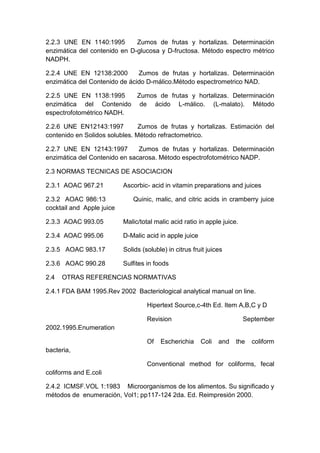 2.2.3 UNE EN 1140:1995 Zumos de frutas y hortalizas. Determinación
enzimática del contenido en D-glucosa y D-fructosa. Método espectro métrico
NADPH.
2.2.4 UNE EN 12138:2000 Zumos de frutas y hortalizas. Determinación
enzimática del Contenido de ácido D-málico.Método espectrometrico NAD.
2.2.5 UNE EN 1138:1995 Zumos de frutas y hortalizas. Determinación
enzimática del Contenido de ácido L-málico. (L-malato). Método
espectrofotométrico NADH.
2.2.6 UNE EN12143:1997 Zumos de frutas y hortalizas. Estimación del
contenido en Solidos solubles. Método refractometrico.
2.2.7 UNE EN 12143:1997 Zumos de frutas y hortalizas. Determinación
enzimática del Contenido en sacarosa. Método espectrofotométrico NADP.
2.3 NORMAS TECNICAS DE ASOCIACION
2.3.1 AOAC 967.21 Ascorbic- acid in vitamin preparations and juices
2.3.2 AOAC 986:13 Quinic, malic, and citric acids in cramberry juice
cocktail and Apple juice
2.3.3 AOAC 993.05 Malic/total malic acid ratio in apple juice.
2.3.4 AOAC 995.06 D-Malic acid in apple juice
2.3.5 AOAC 983.17 Solids (soluble) in citrus fruit juices
2.3.6 AOAC 990.28 Sulfites in foods
2.4 OTRAS REFERENCIAS NORMATIVAS
2.4.1 FDA BAM 1995.Rev 2002 Bacteriological analytical manual on line.
Hipertext Source,c-4th Ed. Item A,B,C y D
Revision September
2002.1995.Enumeration
Of Escherichia Coli and the coliform
bacteria,
Conventional method for coliforms, fecal
coliforms and E.coli
2.4.2 ICMSF.VOL 1:1983 Microorganismos de los alimentos. Su significado y
métodos de enumeración, Vol1; pp117-124 2da. Ed. Reimpresión 2000.
 