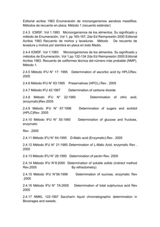 Editorial acribia 1983 Enumeración de microorganismos aerobios mesófilos:
Métodos de recuento en placa. Método 1 (recuento estándar)
2.4.3 ICMSF. Vol 1.1983 Microorganismos de los alimentos. Su significado y
método de Enumeración, Vol 1; pp 165-167; 2da Ed Reimpresión 2000 Editorial
Acribia 1983 Recuento de mohos y lavaduras. Método De recuento de
levadura y mohos por siembra en placa en todo Medio.
2.4.4 ICMSF. Vol 1:1983 Microorganismos de los alimentos. Su significado y
métodos de Enumeración, Vol 1;pp 132-134 2da Ed Reimpresión 2000.Editorial
Acribia 1983. Recuento de coliformes técnica del número más probable (NMP).
Método 1.
2.4.5 Método IFU N° 17: 1995 Determination of ascorbic acid by HPLCRev.
2005
2.4.6 Método IFU N° 63:1995 Preservatives (HPCL) Rev . 2005
2.4.7 Método IFU 42:1967 Determination of carbone dioxide
2.4.8 Método IFU N° 22:1985 Determination of citric acid,
(enzymatic)Rev.2005
2.4.9 Método IFU N° 67:1996 Determination of sugars and sorbitol
(HPLC)Rev. 2005
2.4.10 Método IFU N° 55:1985 Determination of glucose and fructose,
enzymatic
Rev . 2005
2.4.11 Método IFU N° 64:1995 D-Malic acid (Enzymatic).Rev . 2005
2.4.12 Método IFU N° 21:1985 Determination of L-Malic Acid, enzymatic Rev .
2005
2.4.13 Método IFU N° 26:1995 Determination of pectin Rev. 2005
2.4.14 Método IFU N°8:2000 Determination of soluble solids (indirect method
Rev.2005 By refractometry)
2.4.15 Método IFU N°56:1998 Determination of sucrose, enzymatic Rev
.2005
2.4.16 Método IFU N° 7A:2000 Determination of total sulphurous acid Rev
2005
2.4.17 NMKL 122:1997 Saccharin liquid chromatographic determination in
Beverages and sweets.
 