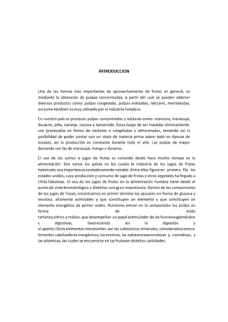 INTRODUCCION
Una de las formas más importantes de aprovechamiento de frutas en general, es
mediante la obtención de pulpas concentradas, a partir del cual se pueden obtener
diversos productos como: pulpas congeladas, pulpas enlatadas, néctares, mermeladas,
así como también es muy utilizado por la industria heladera.
En nuestro país se procesan pulpas concentradas y néctares como: manzana, maracuyá,
durazno, piña, naranja, cocona y tamarindo. Estas luego de ser tratadas térmicamente,
son procesadas en forma de néctares o congeladas y almacenadas, teniendo así la
posibilidad de poder contar con un stock de materia prima sobre todo en épocas de
escasez, así la producción es constante durante todo el año. Las pulpas de mayor
demanda son las de maracuyá, mango y durazno.
El uso de los zumos o jugos de frutas es conocido desde hace mucho tiempo en la
alimentación. Son varios los países en los cuales la industria de los jugos de frutas
hatomado una importancia verdaderamente notable. Entre ellos figura en primera fila los
estados unidos, cuya producción y consumo de jugo de frutas y otros vegetales ha llegado a
cifras fabulosas. El uso de los jugos de frutas en la alimentación humana tiene desde el
punto de vista bromatológico y dietético una gran importancia. Dentro de los componentes
de los jugos de frutas, encontramos en primer término los azucares en forma de glucosa y
levulosa, altamente asimilables y que constituyen un elemento y que constituyen un
elemento energético de primer orden. Asimismo entran en la composición los ácidos en
forma de ácido
tartárico,cítrico y málico, que desempeñan un papel estimulador de las funcionesglandulare
s digestivas, favoreciendo así la digestión y
el apetito.Otros elementos interesantes son las substancias minerales, consideradascomo e
lementos catalizadores inorgánicos; las enzimas, las substanciasaromáticas y cromáticas, y
las vitaminas, las cuales se encuentran en las frutasen distintas cantidades.
 