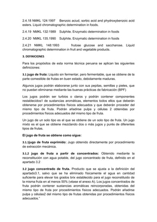 2.4.18 NMKL 124:1997 Benzoic aciud, sorbic acid and phydroxybenzoic acid
esters. Liquid chromatographic determination in foods.
2.4.19 NMKL 132:1989 Sulphite. Enzymatic determination in foods
2.4.20 NMKL 135.1990 Sulphite. Enzymatic determination in foods
2.4.21 NMKL 148:1993 frutose glucose and saccharose. Liquid
chromatographic determination in fruit and vegetable products.
3. DEFINICIONES
Para los propósitos de esta norma técnica peruana se aplican las siguientes
definiciones:
3.1 jugo de fruta: Liquido sin fermentar, pero fermentable, que se obtiene de la
parte comestible de frutas en buen estado, debidamente maduras.
Algunos jugos podrán elaborarse junto con sus pepitas, semillas y pieles, que
no puedan eliminarse mediante las buenas prácticas de fabricación (BPF)
Los jugos podrán ser turbios o claros y podrán contener componentes
restablecidos1 de sustancias aromáticas, elementos todos ellos que deberán
obtenerse por procedimientos físicos adecuados y que deberán proceder del
mismo tipo de fruta. Podrán añadirse pulpa y células 2 obtenidas por
procedimientos físicos adecuados del mismo tipo de fruta.
Un jugo de un solo tipo es el que se obtiene de un solo tipo de fruta. Un jugo
mixto es el que se obtiene mezclando dos o más jugos y purés de diferentes
tipos de frutas.
El jugo de fruta se obtiene como sigue:
3.1.1jugo de fruta exprimido: Jugo obtenido directamente por procedimiento
de extracción mecánica.
3.1.2 jugo de fruta a partir de concentrados: Obtenido mediante la
reconstitución con agua potable, del jugo concentrado de fruta, definido en el
apartado 3.2
3.2 jugo concentrado de fruta. Producto que se ajusta a la definición del
apartado3.1, salvo que se ha eliminado físicamente el agua en cantidad
suficiente para elevar los grados brix establecido para el jugo reconstituido de
la misma fruta en al menos 50% (véase el anexo A). Los jugos concentrados de
fruta podrán contener sustancias aromáticas reincorporadas, obtenidas del
mismo tipo de fruta por procedimientos físicos adecuados. Podrán añadirse
pulpa y células2 del mismo tipo de frutas obtenidas por procedimientos físicos
adecuados.”
 