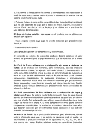 1. Se permite la introducción de aromas y aromatizantes para restablecer el
nivel de estos componentes hasta alcanzar la concentración normal que se
obtiene en el mismo tipo de fruta.
2. Pulpa de fruta es la parte solida comestible de las frutas (solidos insolubles),
que ha sido separada del jugo, por la acción de moler, exprimir, deshuesar y
tamizar. En el caso de los cítricos, la pulpa y las células son la envoltura del
jugo obtenido del endocarpio
3.3 jugo de frutas extraído con agua: es el producto que se obtiene por
difusión con agua de:
- frutas pulposa entera cuyo jugo no puede extraerse por procedimientos
físicos, o
- frutas deshidratada entera.
Estos productos podrán ser concentrados y reconstruidos.
El contenido de solidos del productos acabado deberá satisfacer el valor
mínimo de grado Brix para el jugo reconstruido que se especifica en el anexo
A.
3.4 Puré de frutas utilizado en la elaboración de jugos y néctares de
frutas: Es el producto sin fermentar, pero fermentable, obtenido mediante
procedimientos idóneos, por ejemplo tamizando, triturado o desmenuzando la
parte comestible de la fruta entera o pelada sin eliminar el jugo. La fruta deberá
estar en buen estado, debidamente madura. El puré de fruta podrá contener
componentes restablecidos, de sustancias aromáticas y aromatizantes
volátiles, elementos todos ellos que deberán obtenerse por procedimientos
físicos adecuados y que deberán proceder del mismo tipo de fruta. Podrán
añadirse pulpa y células obtenidas por procedimientos físicos adecuados del
mismo tipo de fruta.
3.5 Puré concentrado de fruta utilizado en la elaboración de jugos y
néctares de frutas: Se obtiene mediante la eliminación física de agua de puré
de fruta en una cantidad suficiente para elevar el nivel de grado Brix en un 50%
más que el valor Brix establecido para el jugo reconstituido de la misma fruta,
según se indica en el anexo A. El Puré concentrado de fruta podrá contener
componentes restablecidos, de sustancias aromáticas, elementos todos ellos
que deberán obtenerse por procedimientos físicos adecuados y que deberán
proceder del mismo tipo de fruta.
3.6 Néctar de frutas: Es el producto sin fermentar, pero fermentable, que se
obtiene añadiendo agua, con o sin adición de azucares, miel y/o jarabe, y/o
edulcorantes, a productos definidos en los apartados 3.1, 3.2, 3.3, 3.4, 3.5 o
una mezcla de estos. Podrán añadirse sustancias aromáticas (naturales,
 