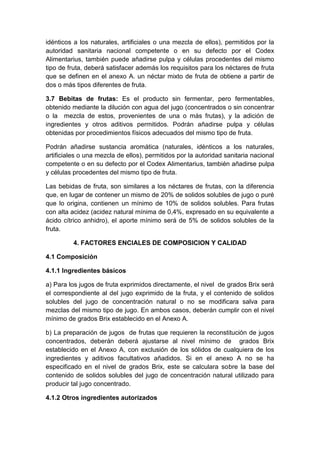 idénticos a los naturales, artificiales o una mezcla de ellos), permitidos por la
autoridad sanitaria nacional competente o en su defecto por el Codex
Alimentarius, también puede añadirse pulpa y células procedentes del mismo
tipo de fruta, deberá satisfacer además los requisitos para los néctares de fruta
que se definen en el anexo A. un néctar mixto de fruta de obtiene a partir de
dos o más tipos diferentes de fruta.
3.7 Bebitas de frutas: Es el producto sin fermentar, pero fermentables,
obtenido mediante la dilución con agua del jugo (concentrados o sin concentrar
o la mezcla de estos, provenientes de una o más frutas), y la adición de
ingredientes y otros aditivos permitidos. Podrán añadirse pulpa y células
obtenidas por procedimientos físicos adecuados del mismo tipo de fruta.
Podrán añadirse sustancia aromática (naturales, idénticos a los naturales,
artificiales o una mezcla de ellos), permitidos por la autoridad sanitaria nacional
competente o en su defecto por el Codex Alimentarius, también añadirse pulpa
y células procedentes del mismo tipo de fruta.
Las bebidas de fruta, son similares a los néctares de frutas, con la diferencia
que, en lugar de contener un mismo de 20% de solidos solubles de jugo o puré
que lo origina, contienen un mínimo de 10% de solidos solubles. Para frutas
con alta acidez (acidez natural mínima de 0,4%, expresado en su equivalente a
ácido cítrico anhidro), el aporte mínimo será de 5% de solidos solubles de la
fruta.
4. FACTORES ENCIALES DE COMPOSICION Y CALIDAD
4.1 Composición
4.1.1 Ingredientes básicos
a) Para los jugos de fruta exprimidos directamente, el nivel de grados Brix será
el correspondiente al del jugo exprimido de la fruta, y el contenido de solidos
solubles del jugo de concentración natural o no se modificara salva para
mezclas del mismo tipo de jugo. En ambos casos, deberán cumplir con el nivel
mínimo de grados Brix establecido en el Anexo A.
b) La preparación de jugos de frutas que requieren la reconstitución de jugos
concentrados, deberán deberá ajustarse al nivel mínimo de grados Brix
establecido en el Anexo A, con exclusión de los sólidos de cualquiera de los
ingredientes y aditivos facultativos añadidos. Si en el anexo A no se ha
especificado en el nivel de grados Brix, este se calculara sobre la base del
contenido de solidos solubles del jugo de concentración natural utilizado para
producir tal jugo concentrado.
4.1.2 Otros ingredientes autorizados
 