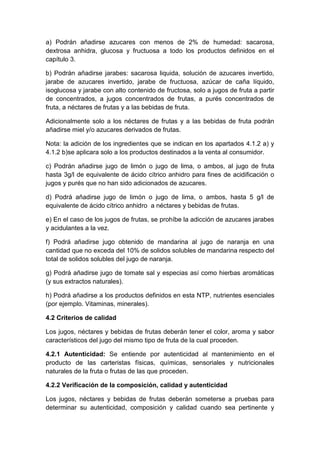 a) Podrán añadirse azucares con menos de 2% de humedad: sacarosa,
dextrosa anhidra, glucosa y fructuosa a todo los productos definidos en el
capítulo 3.
b) Podrán añadirse jarabes: sacarosa liquida, solución de azucares invertido,
jarabe de azucares invertido, jarabe de fructuosa, azúcar de caña líquido,
isoglucosa y jarabe con alto contenido de fructosa, solo a jugos de fruta a partir
de concentrados, a jugos concentrados de frutas, a purés concentrados de
fruta, a néctares de frutas y a las bebidas de fruta.
Adicionalmente solo a los néctares de frutas y a las bebidas de fruta podrán
añadirse miel y/o azucares derivados de frutas.
Nota: la adición de los ingredientes que se indican en los apartados 4.1.2 a) y
4.1.2 b)se aplicara solo a los productos destinados a la venta al consumidor.
c) Podrán añadirse jugo de limón o jugo de lima, o ambos, al jugo de fruta
hasta 3g/l de equivalente de ácido cítrico anhidro para fines de acidificación o
jugos y purés que no han sido adicionados de azucares.
d) Podrá añadirse jugo de limón o jugo de lima, o ambos, hasta 5 g/l de
equivalente de ácido cítrico anhidro a néctares y bebidas de frutas.
e) En el caso de los jugos de frutas, se prohíbe la adicción de azucares jarabes
y acidulantes a la vez.
f) Podrá añadirse jugo obtenido de mandarina al jugo de naranja en una
cantidad que no exceda del 10% de solidos solubles de mandarina respecto del
total de solidos solubles del jugo de naranja.
g) Podrá añadirse jugo de tomate sal y especias así como hierbas aromáticas
(y sus extractos naturales).
h) Podrá añadirse a los productos definidos en esta NTP, nutrientes esenciales
(por ejemplo. Vitaminas, minerales).
4.2 Criterios de calidad
Los jugos, néctares y bebidas de frutas deberán tener el color, aroma y sabor
característicos del jugo del mismo tipo de fruta de la cual proceden.
4.2.1 Autenticidad: Se entiende por autenticidad al mantenimiento en el
producto de las carteristas físicas, químicas, sensoriales y nutricionales
naturales de la fruta o frutas de las que proceden.
4.2.2 Verificación de la composición, calidad y autenticidad
Los jugos, néctares y bebidas de frutas deberán someterse a pruebas para
determinar su autenticidad, composición y calidad cuando sea pertinente y
 