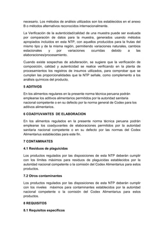 necesario. Los métodos de análisis utilizados son los establecidos en el anexo
B o métodos alternativos reconocidos internacionalmente.
La Verificación de la autenticidad/calidad de una muestra puede ser evaluada
por comparación de datos para la muestra, generados usando métodos
apropiados incluidos en esta NTP, con aquellos producidos para la frutas del
mismo tipo y de la misma región, permitiendo variaciones naturales, cambios
estacionales y por variaciones ocurridas debido a las
elaboraciones/procesamiento.
Cuando existe sospechas de adulteración, se sugiere que la verificación de
composición, calidad y autenticidad se realice verificando en la planta de
procesamientos los registros de insumos utilizados, para comprobar que se
cumplan las proporcionalidades que la NTP señale, como complemento a los
análisis químicos del producto.
5 ADITIVOS
En los alimentos regulares en la presente norma técnica peruana podrán
emplearse los aditivos alimentarios permitidos por la autoridad sanitaria
nacional competente o en su defecto por la norma general de Codex para los
aditivos alimentarios.
6 COADYUVANTES DE ELABORACION
En los alimentos regulados en la presente norma técnica peruana podrán
emplearse los coadyuvantes de elaboraciones permitidos por la autoridad
sanitaria nacional competente o en su defecto por las normas del Codex
Alimentarius establecidas para este fin.
7 CONTAMINATES
4.1 Residuos de plaguicidas
Los productos regulados por las disposiciones de esta NTP deberán cumplir
con los límites máximos para residuos de plaguicidas establecidos por la
autoridad nacional competente o la comisión del Codex Alimentarius para estos
productos.
7.2 Otros contaminantes
Los productos regulados por las disposiciones de esta NTP deberán cumplir
con los niveles máximos para contaminantes establecidos por la autoridad
nacional competente o la comisión del Codex Alimentarius para estos
productos.
8 REQUISITOS
8.1 Requisitos específicos
 