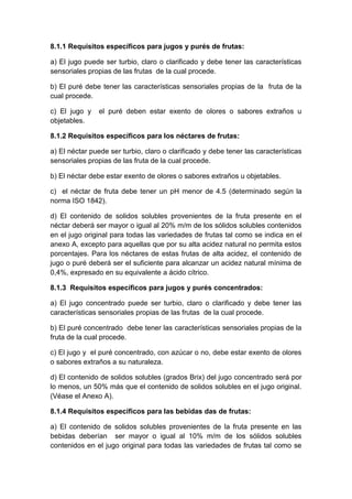 8.1.1 Requisitos específicos para jugos y purés de frutas:
a) El jugo puede ser turbio, claro o clarificado y debe tener las características
sensoriales propias de las frutas de la cual procede.
b) El puré debe tener las características sensoriales propias de la fruta de la
cual procede.
c) El jugo y el puré deben estar exento de olores o sabores extraños u
objetables.
8.1.2 Requisitos específicos para los néctares de frutas:
a) El néctar puede ser turbio, claro o clarificado y debe tener las características
sensoriales propias de las fruta de la cual procede.
b) El néctar debe estar exento de olores o sabores extraños u objetables.
c) el néctar de fruta debe tener un pH menor de 4.5 (determinado según la
norma ISO 1842).
d) El contenido de solidos solubles provenientes de la fruta presente en el
néctar deberá ser mayor o igual al 20% m/m de los sólidos solubles contenidos
en el jugo original para todas las variedades de frutas tal como se indica en el
anexo A, excepto para aquellas que por su alta acidez natural no permita estos
porcentajes. Para los néctares de estas frutas de alta acidez, el contenido de
jugo o puré deberá ser el suficiente para alcanzar un acidez natural mínima de
0,4%, expresado en su equivalente a ácido cítrico.
8.1.3 Requisitos específicos para jugos y purés concentrados:
a) El jugo concentrado puede ser turbio, claro o clarificado y debe tener las
características sensoriales propias de las frutas de la cual procede.
b) El puré concentrado debe tener las características sensoriales propias de la
fruta de la cual procede.
c) El jugo y el puré concentrado, con azúcar o no, debe estar exento de olores
o sabores extraños a su naturaleza.
d) El contenido de solidos solubles (grados Brix) del jugo concentrado será por
lo menos, un 50% más que el contenido de solidos solubles en el jugo original.
(Véase el Anexo A).
8.1.4 Requisitos específicos para las bebidas das de frutas:
a) El contenido de solidos solubles provenientes de la fruta presente en las
bebidas deberían ser mayor o igual al 10% m/m de los sólidos solubles
contenidos en el jugo original para todas las variedades de frutas tal como se
 