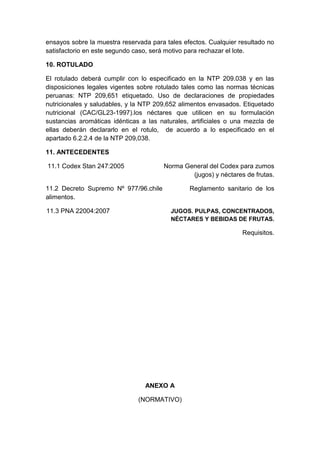 ensayos sobre la muestra reservada para tales efectos. Cualquier resultado no
satisfactorio en este segundo caso, será motivo para rechazar el lote.
10. ROTULADO
El rotulado deberá cumplir con lo especificado en la NTP 209.038 y en las
disposiciones legales vigentes sobre rotulado tales como las normas técnicas
peruanas: NTP 209,651 etiquetado. Uso de declaraciones de propiedades
nutricionales y saludables, y la NTP 209,652 alimentos envasados. Etiquetado
nutricional (CAC/GL23-1997).los néctares que utilicen en su formulación
sustancias aromáticas idénticas a las naturales, artificiales o una mezcla de
ellas deberán declararlo en el rotulo, de acuerdo a lo especificado en el
apartado 6.2.2.4 de la NTP 209,038.
11. ANTECEDENTES
11.1 Codex Stan 247:2005 Norma General del Codex para zumos
(jugos) y néctares de frutas.
11.2 Decreto Supremo Nº 977/96.chile Reglamento sanitario de los
alimentos.
11.3 PNA 22004:2007 JUGOS. PULPAS, CONCENTRADOS,
NÉCTARES Y BEBIDAS DE FRUTAS.
Requisitos.
ANEXO A
(NORMATIVO)
 