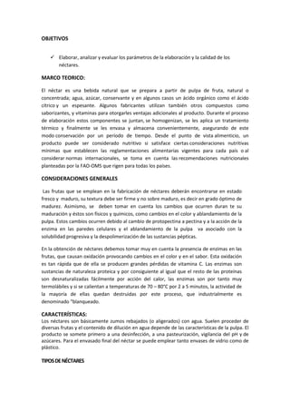 OBJETIVOS
 Elaborar, analizar y evaluar los parámetros de la elaboración y la calidad de los
néctares.
MARCO TEORICO:
El néctar es una bebida natural que se prepara a partir de pulpa de fruta, natural o
concentrada; agua, azúcar, conservante y en algunos casos un ácido orgánico como el ácido
cítrico y un espesante. Algunos fabricantes utilizan también otros compuestos como
saborizantes, y vitaminas para otorgarles ventajas adicionales al producto. Durante el proceso
de elaboración estos componentes se juntan, se homogenizan, se les aplica un tratamiento
térmico y finalmente se les envasa y almacena convenientemente, asegurando de este
modo conservación por un período de tiempo. Desde el punto de vista alimenticio, un
producto puede ser considerado nutritivo si satisface ciertas consideraciones nutritivas
mínimas que establecen las reglamentaciones alimentarías vigentes para cada país o al
considerar normas internacionales, se toma en cuenta las recomendaciones nutricionales
planteadas por la FAO-OMS que rigen para todas los países.
CONSIDERACIONES GENERALES
Las frutas que se emplean en la fabricación de néctares deberán encontrarse en estado
fresco y maduro, su textura debe ser firme y no sobre maduro, es decir en grado óptimo de
madurez. Asimismo, se deben tomar en cuenta los cambios que ocurren duran te su
maduración y éstos son físicos y químicos, como cambios en el color y ablandamiento de la
pulpa. Estos cambios ocurren debido al cambio de protopectina a pectina y a la acción de la
enzima en las paredes celulares y el ablandamiento de la pulpa va asociado con la
solubilidad progresiva y la despolimerización de las sustancias pépticas.
En la obtención de néctares debemos tomar muy en cuenta la presencia de enzimas en las
frutas, que causan oxidación provocando cambios en el color y en el sabor. Esta oxidación
es tan rápida que de ella se producen grandes pérdidas de vitamina C. Las enzimas son
sustancias de naturaleza proteica y por consiguiente al igual que el resto de las proteínas
son desnaturalizadas fácilmente por acción del calor, las enzimas son por tanto muy
termolábiles y si se calientan a temperaturas de 70 – 80°C por 2 a 5 minutos, la actividad de
la mayoría de ellas quedan destruidas por este proceso, que industrialmente es
denominado "blanqueado.
CARACTERÍSTICAS:
Los néctares son básicamente zumos rebajados (o aligerados) con agua. Suelen proceder de
diversas frutas y el contenido de dilución en agua depende de las características de la pulpa. El
producto se somete primero a una desinfección, a una pasteurización, vigilancia del pH y de
azúcares. Para el envasado final del néctar se puede emplear tanto envases de vidrio como de
plástico.
TIPOSDENÉCTARES
 