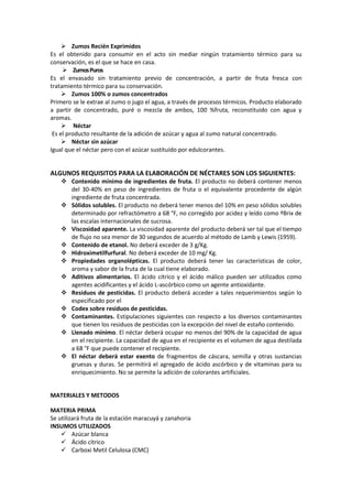  Zumos Recién Exprimidos
Es el obtenido para consumir en el acto sin mediar ningún tratamiento térmico para su
conservación, es el que se hace en casa.
 ZumosPuros
Es el envasado sin tratamiento previo de concentración, a partir de fruta fresca con
tratamiento térmico para su conservación.
 Zumos 100% o zumos concentrados
Primero se le extrae al zumo o jugo el agua, a través de procesos térmicos. Producto elaborado
a partir de concentrado, puré o mezcla de ambos, 100 %fruta, reconstituido con agua y
aromas.
 Néctar
Es el producto resultante de la adición de azúcar y agua al zumo natural concentrado.
 Néctar sin azúcar
Igual que el néctar pero con el azúcar sustituido por edulcorantes.
ALGUNOS REQUISITOS PARA LA ELABORACIÓN DE NÉCTARES SON LOS SIGUIENTES:
 Contenido mínimo de ingredientes de fruta. El producto no deberá contener menos
del 30-40% en peso de ingredientes de fruta o el equivalente procedente de algún
ingrediente de fruta concentrada.
 Sólidos solubles. El producto no deberá tener menos del 10% en peso sólidos solubles
determinado por refractómetro a 68 °F, no corregido por acidez y leído como ºBrix de
las escalas internacionales de sucrosa.
 Viscosidad aparente. La viscosidad aparente del producto deberá ser tal que el tiempo
de flujo no sea menor de 30 segundos de acuerdo al método de Lamb y Lewis (1959).
 Contenido de etanol. No deberá exceder de 3 g/Kg.
 Hidroximetilfurfural. No deberá exceder de 10 mg/ Kg.
 Propiedades organolépticas. El producto deberá tener las características de color,
aroma y sabor de la fruta de la cual tiene elaborado.
 Aditivos alimentarios. El ácido cítrico y el ácido málico pueden ser utilizados como
agentes acidificantes y el ácido L-ascórbico como un agente antioxidante.
 Residuos de pesticidas. El producto deberá acceder a tales requerimientos según lo
especificado por el
 Codex sobre residuos de pesticidas.
 Contaminantes. Estipulaciones siguientes con respecto a los diversos contaminantes
que tienen los residuos de pesticidas con la excepción del nivel de estaño contenido.
 Llenado mínimo. El néctar deberá ocupar no menos del 90% de la capacidad de agua
en el recipiente. La capacidad de agua en el recipiente es el volumen de agua destilada
a 68 °F que puede contener el recipiente.
 El néctar deberá estar exento de fragmentos de cáscara, semilla y otras sustancias
gruesas y duras. Se permitirá el agregado de ácido ascórbico y de vitaminas para su
enriquecimiento. No se permite la adición de colorantes artificiales.
MATERIALES Y METODOS
MATERIA PRIMA
Se utilizará fruta de la estación maracuyá y zanahoria
INSUMOS UTILIZADOS
 Azúcar blanca
 Ácido cítrico
 Carboxi Metil Celulosa (CMC)
 