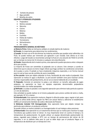  Sorbato de potasio
 Agua potable
 Botellas de vidrio
EQUIPOS Y UTENSILIOS UTILIZADOS
 Pulpeadora
 Molino coloidal
 Marmita
 Cocina
 Balanza
 Baldes
 Cuchillos
 Paleta de madera
 Termómetro
 Refractómetro
 PH - metro
PROCESAMIENTO GENERAL DE NÉCTARES
a) Materia Prima: Debe ser de buena calidad, en estado óptimo de madurez
b) Pesado: Es importante para determinar los rendimientos.
c) Lavado: Se hace con el fin de eliminar las materias extrañas que puedan estar adheridas a la
fruta. Se puede realizar por inmersión y/o agitación o por rociada. Este último es el más
efectivo. Luego del lavado se recomienda sumergir la fruta en una solución de TEGO 51 al 0.5%
por un tiempo no menor de 15 minutos o cualquier otro desinfectante.
d) Pelado: Dependiendo de la materia prima, esta operación puede ejecutarse antes o después
de la pre-cocción.
La mayoría de frutas son sometidas al pulpeado con su cáscara. Esto siempre y cuando se
determine que la cáscara no tiene ningún efecto que haga cambiar las condiciones sensoriales
de la pulpa o zumo. El pelado se hace empleando máquinas especiales, o en Forma manual
para lo cual se hace uso de cuchillos de acero inoxidable.
e) Pre-cocción: tiene por objeto ablandar la fruta, facilitando de este modo el pulpeado. Esta
operación se realiza en agua a ebullición. La pre-cocción también sirve para inactivar ciertas
enzimas responsables del pardeamiento, de ser así se estaría hablando de un escaldado.
f) Pulpeado: Consiste en presionar la pulpa y así obtener un tamaño adecuado de jugos
pulposos. La operación se hace en equipos especiales denominados pulpeadoras
acondicionados con mallas apropiadas.
g) Refinado: La pulpa es pasada a una segunda operación para eliminar toda partícula superior
a 1 mm de diámetro.
Esta actividad se puede realizar en el mismo pulpeador pero previo cambio de tamiz o malla,
por ejemplo: N° 0.5 o menor.
h) Estandarizado: Esta operación involucra. Regular la dilución pulpa: agua, regular el pH; para
lo cual se utiliza ácido cítrico; regular los ºBrix con azúcar blanca y adicionar el estabilizante
(CMC) y el conservante (Sorbato de sodio o Benzoato de Potasio).
i) Molienda Coloidal Y/O Homogenizado: Esta operación tiene por objeto romper las
partículas para obtener un producto uniforme
Se puede utilizar un molino coloidal o un homogenizador el cual trabaja a altas presiones.
j) Pasteurizado: Esta operación es un tratamiento térmico que se realiza para inactivar la carga
microbiana que pudiera tener el néctar. Es muy importante tener en cuenta el tiempo y la
temperatura de pasteurización. Se puede utilizar un equipo denominado pasteurizador de
placas, regulado para trabajar a 97°C con un tiempo de permanencia del néctar de 30
segundos; o en su defecto ollas para lo cual se debe dejar que el producto llegue a la
temperatura de ebullición por un tiempo de 5 min.
 