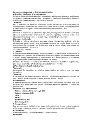 Los experimentos a realizar se describen a continuación:
a) Selección - clasificación de la materia prima:
En la selección se eliminarán aquellos frutos dañados, admitiéndose solamente aquellos que
no presenten ningún signo de deterioro y sin mohos .La clasificación consistió en trabajar con
una fruta que tenga una madurez apropiada, así tenemos:
*Maracuyá:
Para la determinación del estado de madurez óptimo del maracuyá se utilizara la relación
sólidos solubles / acidez como índice de madurez para el maracuyá, con la finalidad de conocer
el estado de madurez óptima para el aprovechamiento industrial de esta fruta.
*Zanahoria:
En el caso de la zanahoria se determinara el pH, ºBrix, Acidez y contenido de Fibra .Además se
observara las características externas (tamaño, textura, aspecto) y tiempo de cosecha más
adecuado en la cual se presente en la raíz la mayor cantidad de pro vitamina A.
b) Lavado y desinfectado:
El lavado se realizara manualmente con agua potable a temperatura ambiente, a fin de
eliminar impurezas presentes y parte de la carga microbiana por arrastre .Posteriormente la
materia prima fue sometida a un desinfectado para la cual se utilizara una solución de
hipoclorito de sodio a 150 p. p.m. de
C.L.R (cloro libre residual).
c) Escaldado:
El escaldado se llevara a cabo en agua a temperatura de 93 °C por un tiempo de 10 minutos, el
objetivo fue en la zanahoria inactivar enzimas, disminuir la carga microbiana de la superficie de
la materia prima y además producir un ablandamiento de la materia prima con la finalidad de
mejorar operaciones posteriores como la molienda y el refinado.
En el caso del maracuyá se realizara con la finalidad de inactivar la acción de las pectinasas,
para lo cual se sometió a la fruta a temperaturas de 90ºC por 5 minutos
d) Acondicionamiento de la Materia prima:
* Zanahoria:
La zanahoria fue sometida a un pelado y luego llevada a un molino y tener una pulpa
homogénea.
*Maracuyá:
El maracuyá fue partido y sometido a un pulpeado y refinado en una pulpeadora con malla 0.5
mm. y 0.2 mm. Respectivamente, en donde se extrajo la pulpa y semilla.
e) Estandarizado:
El estandarizado involucra: regular la dilución pulpa/agua, regular el pH, regular los ºBrix. Esta
es la fase más importante dado que de una buena regulación dependerá la calidad del
producto final.
Parámetros en la estandarización:
Relación pulpa zanahoria: maracuyá: (1:9)
Relación pulpa agua: (1:3)
ºBrix: 13
Ph: 3, 6
Estabilizante: 0, 08%
Sorbato de potasio
f) Homogeneizado:
Esta fase tiene como finalidad romper las partículas, obteniendo de este modo un producto
uniforme, para elaborar el néctar de maracuyá y zanahoria se utilizará un molino coloidal.
g) Pasteurizado:
A presión atmosférica y a temperatura de 90 C por 5 minutos.
h) Envasado:
 
