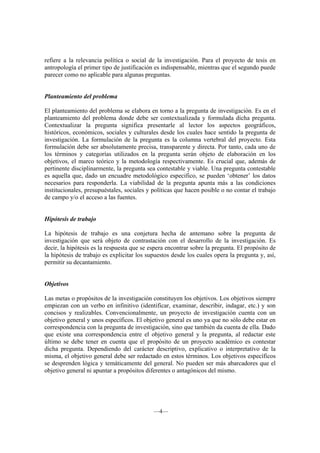 refiere a la relevancia política o social de la investigación. Para el proyecto de tesis en
antropología el primer tipo de justificación es indispensable, mientras que el segundo puede
parecer como no aplicable para algunas preguntas.


Planteamiento del problema

El planteamiento del problema se elabora en torno a la pregunta de investigación. Es en el
planteamiento del problema donde debe ser contextualizada y formulada dicha pregunta.
Contextualizar la pregunta significa presentarle al lector los aspectos geográficos,
históricos, económicos, sociales y culturales desde los cuales hace sentido la pregunta de
investigación. La formulación de la pregunta es la columna vertebral del proyecto. Esta
formulación debe ser absolutamente precisa, transparente y directa. Por tanto, cada uno de
los términos y categorías utilizados en la pregunta serán objeto de elaboración en los
objetivos, el marco teórico y la metodología respectivamente. Es crucial que, además de
pertinente disciplinarmente, la pregunta sea contestable y viable. Una pregunta contestable
es aquella que, dado un encuadre metodológico especifico, se pueden ‘obtener’ los datos
necesarios para responderla. La viabilidad de la pregunta apunta más a las condiciones
institucionales, presupuéstales, sociales y políticas que hacen posible o no contar el trabajo
de campo y/o el acceso a las fuentes.


Hipótesis de trabajo

La hipótesis de trabajo es una conjetura hecha de antemano sobre la pregunta de
investigación que será objeto de contrastación con el desarrollo de la investigación. Es
decir, la hipótesis es la respuesta que se espera encontrar sobre la pregunta. El propósito de
la hipótesis de trabajo es explicitar los supuestos desde los cuales opera la pregunta y, así,
permitir su decantamiento.


Objetivos

Las metas o propósitos de la investigación constituyen los objetivos. Los objetivos siempre
empiezan con un verbo en infinitivo (identificar, examinar, describir, indagar, etc.) y son
concisos y realizables. Convencionalmente, un proyecto de investigación cuenta con un
objetivo general y unos específicos. El objetivo general es uno ya que no sólo debe estar en
correspondencia con la pregunta de investigación, sino que también da cuenta de ella. Dado
que existe una correspondencia entre el objetivo general y la pregunta, al redactar este
último se debe tener en cuenta que el propósito de un proyecto académico es contestar
dicha pregunta. Dependiendo del carácter descriptivo, explicativo o interpretativo de la
misma, el objetivo general debe ser redactado en estos términos. Los objetivos específicos
se desprenden lógica y temáticamente del general. No pueden ser más abarcadores que el
objetivo general ni apuntar a propósitos diferentes o antagónicos del mismo.




                                            —4—
 