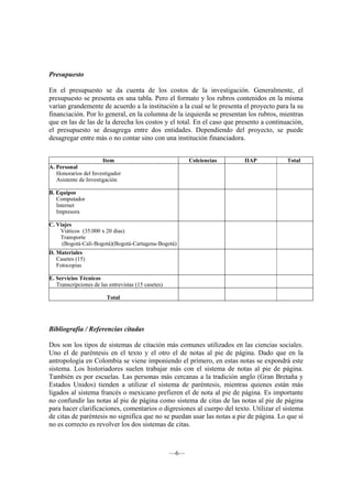 Presupuesto

En el presupuesto se da cuenta de los costos de la investigación. Generalmente, el
presupuesto se presenta en una tabla. Pero el formato y los rubros contenidos en la misma
varían grandemente de acuerdo a la institución a la cual se le presenta el proyecto para la su
financiación. Por lo general, en la columna de la izquierda se presentan los rubros, mientras
que en las de las de la derecha los costos y el total. En el caso que presento a continuación,
el presupuesto se desagrega entre dos entidades. Dependiendo del proyecto, se puede
desagregar entre más o no contar sino con una institución financiadora.


                       Item                                Colciencias   IIAP           Total
A. Personal
   Honorarios del Investigador
   Asistente de Investigación

B. Equipos
   Computador
   Internet
   Impresora

C. Viajes
    Viáticos (35.000 x 20 días)
    Transporte
     (Bogotá-Cali-Bogotá)(Bogotá-Cartagena-Bogotá)
D. Materiales
   Casetes (15)
   Fotocopias

E. Servicios Técnicos
   Transcripciones de las entrevistas (15 casetes)

                         Total




Bibliografía / Referencias citadas

Dos son los tipos de sistemas de citación más comunes utilizados en las ciencias sociales.
Uno el de paréntesis en el texto y el otro el de notas al pie de página. Dado que en la
antropología en Colombia se viene imponiendo el primero, en estas notas se expondrá este
sistema. Los historiadores suelen trabajar más con el sistema de notas al pie de página.
También es por escuelas. Las personas más cercanas a la tradición anglo (Gran Bretaña y
Estados Unidos) tienden a utilizar el sistema de paréntesis, mientras quienes están más
ligados al sistema francés o mexicano prefieren el de nota al pie de página. Es importante
no confundir las notas al pie de página como sistema de citas de las notas al pie de página
para hacer clarificaciones, comentarios o digresiones al cuerpo del texto. Utilizar el sistema
de citas de paréntesis no significa que no se puedan usar las notas a pie de página. Lo que sí
no es correcto es revolver los dos sistemas de citas.



                                                     —6—
 