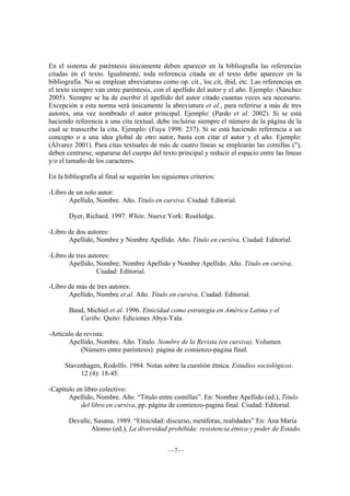 En el sistema de paréntesis únicamente deben aparecer en la bibliografía las referencias
citadas en el texto. Igualmente, toda referencia citada en el texto debe aparecer en la
bibliografía. No se emplean abreviaturas como op. cit., loc.cit, ibid, etc. Las referencias en
el texto siempre van entre paréntesis, con el apellido del autor y el año. Ejemplo: (Sánchez
2005). Siempre se ha de escribir el apellido del autor citado cuantas veces sea necesario.
Excepción a esta norma será únicamente la abreviatura et al., para referirse a más de tres
autores, una vez nombrado el autor principal. Ejemplo: (Pardo et al. 2002). Si se está
haciendo referencia a una cita textual, debe incluirse siempre el número de la página de la
cual se transcribe la cita. Ejemplo: (Fuya 1998: 237). Si se está haciendo referencia a un
concepto o a una idea global de otro autor, basta con citar el autor y el año. Ejemplo:
(Álvarez 2001). Para citas textuales de más de cuatro líneas se emplearán las comillas ("),
deben centrarse, separarse del cuerpo del texto principal y reducir el espacio entre las líneas
y/o el tamaño de los caracteres.

En la bibliografía al final se seguirán los siguientes criterios:

-Libro de un solo autor:
       Apellido, Nombre. Año. Titulo en cursiva. Ciudad: Editorial.

       Dyer, Richard. 1997. White. Nueve York: Routledge.

-Libro de dos autores:
       Apellido, Nombre y Nombre Apellido. Año. Titulo en cursiva. Ciudad: Editorial.

-Libro de tres autores:
       Apellido, Nombre; Nombre Apellido y Nombre Apellido. Año. Titulo en cursiva.
                  Ciudad: Editorial.

-Libro de más de tres autores:
       Apellido, Nombre et al. Año. Titulo en cursiva. Ciudad: Editorial.

       Baud, Michiel et al. 1996. Etnicidad como estrategia en América Latina y el
          Caribe. Quito: Ediciones Abya-Yala.

-Artículo de revista:
       Apellido, Nombre. Año. Titulo. Nombre de la Revista (en cursiva). Volumen
            (Número entre paréntesis): página de comienzo-pagina final.

      Stavenhagen, Rodolfo. 1984. Notas sobre la cuestión étnica. Estudios sociológicos.
           12 (4): 18-45.

-Capítulo en libro colectivo:
       Apellido, Nombre. Año. “Titulo entre comillas”. En: Nombre Apellido (ed.), Titulo
            del libro en cursiva, pp. página de comienzo-pagina final. Ciudad: Editorial.

       Devalle, Susana. 1989. “Etnicidad: discurso, metáforas, realidades” En: Ana María
               Alonso (ed.), La diversidad prohibida: resistencia étnica y poder de Estado.


                                              —7—
 
