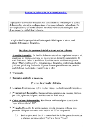 1
Proceso de elaboración de aceites de semillas.
El proceso de elaboración de aceites para uso alimenticio comienza por el cultivo
de las semillas y termina con la puesta en el mercado del aceite embotellado. En
todo el proceso hay diferentes criterios de actuación los cuales sin lugar a duda
determinaran la calidad final del aceite.
La legislación Europea permite diferentes posibilidades para la puesta en el
mercado de los aceites de semillas.
Detalle de los procesos de fabricación de aceites refinados.
1. Selección de semillas. En función de la marca se mirara en primera instancia los
precios de las mismas, dado que las exigencias son diferentes dependiendo de
cada fabricante. Existe la posibilidad de utilización de semillas transgénicas
(Soja y Maíz). En los cultivos convencionales de semillas se utilizan pesticidas
y abonos químicos y de síntesis. Algunos de estos pesticidas usados ya están
prohibidos en ciertos países miembros de la CEE
2. Transporte.
3. Recepción, control y almacenaje.
Procesos de prensado y filtrado.
4. Limpieza. Eliminación de polvo, piedras y restos mediante separador mecánico.
5. Preparación de las semillas. Descascarillado, separación de cáscaras, limpieza
por criba, aplastado del grano mediante molino de cilindros.
6. Calentamiento de las semillas. Se calientan mediante el paso por tubos de
vapor a temperatura > 100º.
7. Prensado. Obtención del aceite mediante presión en prensa sinfín de gran
potencia. El liquido resultante suele superar los 60º de temperatura.
7.1. Se dice que a partir de 45º la molécula de los ácidos grasos insaturados
se altera de su forma natural “Cis” a su forma “Trans”.
 