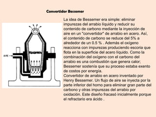 Convertidor Bessemer

         La idea de Bessemer era simple: eliminar
         impurezas del arrabio líquido y reducir su
         contenido de carbono mediante la inyección de
         aire en un "convertidor" de arrabio en acero. Así,
         el contenido de carbono se reduce del 5% a
         alrededor de un 0.5 % . Además el oxígeno
         reacciona con impurezas produciendo escoria que
         flota en la superficie del acero líquido. Como la
         combinación del oxígeno con el carbono del
         arrabio es una combustión que genera calor;
         Bessemer sostenía que su proceso estaba exento
         de costos por energía.
         Convertidor de arrabio en acero inventado por
         Henry Bessemer. Un flujo de aire se inyecta por la
         parte inferior del horno para eliminar gran parte del
         carbono y otras impurezas del arrabio por
         oxidación. Este diseño fracasó inicialmente porque
         el refractario era ácido .
 