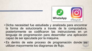 • Dicha necesidad fue estudiada y analizada para encontrar
la forma de solucionarla a través de la computadora,
posteriormente se codificaron las instrucciones en un
lenguaje de programación para desarrollar una aplicación
capaz de ser ejecutada por la máquina.
• Es dentro de este proceso de programación donde se
utilizan mayormente los diagramas de flujo.
 