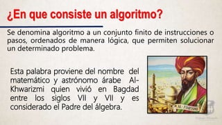 ¿En que consiste un algoritmo?
Se denomina algoritmo a un conjunto finito de instrucciones o
pasos, ordenados de manera lógica, que permiten solucionar
un determinado problema.
Esta palabra proviene del nombre del
matemático y astrónomo árabe Al-
Khwarizmi quien vivió en Bagdad
entre los siglos VII y VII y es
considerado el Padre del álgebra.
 