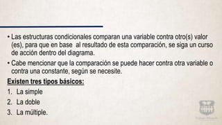 • Las estructuras condicionales comparan una variable contra otro(s) valor
(es), para que en base al resultado de esta comparación, se siga un curso
de acción dentro del diagrama.
• Cabe mencionar que la comparación se puede hacer contra otra variable o
contra una constante, según se necesite.
Existen tres tipos básicos:
1. La simple
2. La doble
3. La múltiple.
 