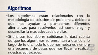 Algoritmos
•Los algoritmos están relacionados con la
metodología de solución de problemas, debido a
que nos ayudan a plantearnos diferentes
alternativas para resolverlos, así como elegir y
desarrollar la mas adecuada de ellas.
•Si analizas tus labores cotidianas te dará cuenta
de que los algoritmos se presentan a diarios a lo
largo de tu día, todo lo que nos rodea es siempre
una secuencia de pasos que nos llevan a realizar
nuestras actividades.
 