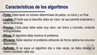 Características de los algoritmos
oFinito: Debe tener un número determinado de pasos, un inicio y un final.
oLegible: El texto que lo describe debe ser claro, tal que permita entenderlo y
leerlo fácilmente.
oPreciso: Cada paso debe estar muy claro, ser breve y concreto, evitando
ambigüedades.
oEficaz: El algoritmo debe resolver el problema.
oEficiente: Debe resolver el problema utilizando de forma óptima los recursos
disponibles.
oDefinido: Si se sigue un algoritmo dos o más veces, se debe obtener el
mismo resultado cada vez.
 