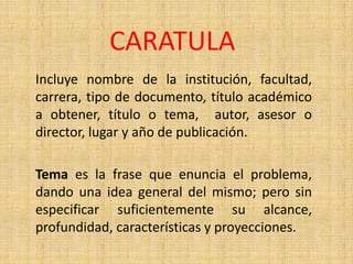 CARATULA
Incluye nombre de la institución, facultad,
carrera, tipo de documento, título académico
a obtener, título o tema, autor, asesor o
director, lugar y año de publicación.

Tema es la frase que enuncia el problema,
dando una idea general del mismo; pero sin
especificar suficientemente su alcance,
profundidad, características y proyecciones.
 
