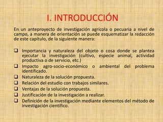 I. INTRODUCCIÓN
En un anteproyecto de investigación agrícola o pecuaria a nivel de
campo, a manera de orientación se puede esquematizar la redacción
de este capítulo, de la siguiente manera:

 Importancia y naturaleza del objeto o cosa donde se plantea
  ejecutar la investigación (cultivo, especie animal, actividad
  productiva o de servicio, etc.)
 Impacto agro-socio-económico o ambiental del problema
  identificado.
 Naturaleza de la solución propuesta.
 Relación del estudio con trabajos similares.
 Ventajas de la solución propuesta.
 Justificación de la investigación a realizar.
 Definición de la investigación mediante elementos del método de
  investigación científico.
 