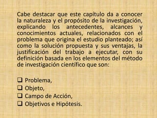 Cabe destacar que este capítulo da a conocer
la naturaleza y el propósito de la investigación,
explicando los antecedentes, alcances y
conocimientos actuales, relacionados con el
problema que origina el estudio planteado; así
como la solución propuesta y sus ventajas, la
justificación del trabajo a ejecutar, con su
definición basada en los elementos del método
de investigación científico que son:

   Problema,
   Objeto,
   Campo de Acción,
   Objetivos e Hipótesis.
 