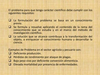 El problema para que tenga carácter científico debe cumplir con los
siguientes requisitos:

 La formulación del problema se basa en un conocimiento
  previo.
 Se formula y resuelve aplicando el contenido de la rama del
  conocimiento que se estudia y en el marco del método de
  investigación científico.
 La solución que se alcance contribuya a la transformación del
  objeto, a enriquecer el conocimiento humano y desarrollar la
  ciencia.

Ejemplos de Problema en el sector agrícola y pecuario son:
 Deficiente producción.
 Pérdidas de rendimiento por ataque de plagas.
 Bajo peso vivo por deficiente conversión alimenticia.
 Elevada mortalidad por presencia de enfermedades.
 