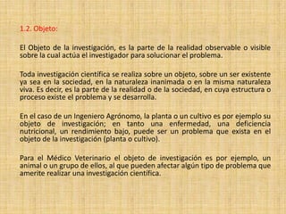 1.2. Objeto:

El Objeto de la investigación, es la parte de la realidad observable o visible
sobre la cual actúa el investigador para solucionar el problema.

Toda investigación científica se realiza sobre un objeto, sobre un ser existente
ya sea en la sociedad, en la naturaleza inanimada o en la misma naturaleza
viva. Es decir, es la parte de la realidad o de la sociedad, en cuya estructura o
proceso existe el problema y se desarrolla.

En el caso de un Ingeniero Agrónomo, la planta o un cultivo es por ejemplo su
objeto de investigación; en tanto una enfermedad, una deficiencia
nutricional, un rendimiento bajo, puede ser un problema que exista en el
objeto de la investigación (planta o cultivo).

Para el Médico Veterinario el objeto de investigación es por ejemplo, un
animal o un grupo de ellos, al que pueden afectar algún tipo de problema que
amerite realizar una investigación científica.
 