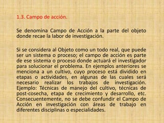 1.3. Campo de acción.

Se denomina Campo de Acción a la parte del objeto
donde recae la labor de investigación.

Si se considera al Objeto como un todo real, que puede
ser un sistema o proceso; el campo de acción es parte
de ese sistema o proceso donde actuará el investigador
para solucionar el problema. En ejemplos anteriores se
menciona a un cultivo, cuyo proceso está dividido en
etapas o actividades, en algunas de las cuales será
necesario realizar los trabajos de investigación.
Ejemplo: Técnicas de manejo del cultivo, técnicas de
post-cosecha, etapa de crecimiento y desarrollo, etc.
Consecuentemente, no se debe confundir el Campo de
Acción en investigación con áreas de trabajo en
diferentes disciplinas o especialidades.
 