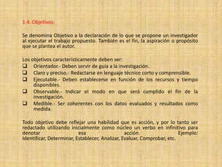 1.4. Objetivos.

Se denomina Objetivo a la declaración de lo que se propone un investigador
al ejecutar el trabajo propuesto. También es el fin, la aspiración o propósito
que se plantea el autor.

Los objetivos característicamente deben ser:
 Orientador.- Deben servir de guía a la investigación.
 Claro y preciso.- Redactarse en lenguaje técnico corto y comprensible.
 Ejecutable.- Deben establecerse en función de los recursos y tiempo
     disponibles.
 Observable.- Indicar el modo en que será cumplido el fin de la
     investigación.
 Medible.- Ser coherentes con los datos evaluados y resultados como
     medida.

Todo objetivo debe reflejar una habilidad que es acción, y por lo tanto ser
redactado utilizando inicialmente como núcleo un verbo en infinitivo para
denotar                   esa                   acción.                 Ejemplo:
Identificar, Determinar, Establecer, Analizar, Evaluar, Comprobar, etc.
 