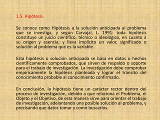 1.5. Hipótesis.

Se conoce como Hipótesis a la solución anticipada al problema
que se investiga, y según Carvajal, L. 1991: toda hipótesis
constituye un juicio científico, técnico o ideológico, en cuanto a
su origen y esencia; y lleva implícito un valor, significado o
solución al problema que es la variable.

Esta hipótesis o solución anticipada se basa en datos o hechos
científicamente comprobados, que sirven de respaldo o soporte
para el trabajo de investigación. La investigación debe comprobar
empíricamente la hipótesis planteada y lograr el tránsito del
conocimiento probable al conocimiento confirmado.

En conclusión, la hipótesis tiene un carácter rector dentro del
proceso de investigación, debido a que relaciona el Problema, el
Objeto y el Objetivo, de esta manera sirve para orientar el trabajo
de investigación, adelantando una posible solución al problema, y
precisando que datos tomar y como buscarlos.
 