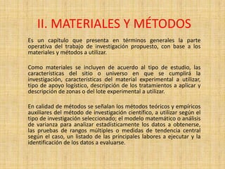 II. MATERIALES Y MÉTODOS
Es un capítulo que presenta en términos generales la parte
operativa del trabajo de investigación propuesto, con base a los
materiales y métodos a utilizar.

Como materiales se incluyen de acuerdo al tipo de estudio, las
características del sitio o universo en que se cumplirá la
investigación, características del material experimental a utilizar,
tipo de apoyo logístico, descripción de los tratamientos a aplicar y
descripción de zonas o del lote experimental a utilizar.

En calidad de métodos se señalan los métodos teóricos y empíricos
auxiliares del método de investigación científico, a utilizar según el
tipo de investigación seleccionado; el modelo matemático o análisis
de varianza para analizar estadísticamente los datos a obtenerse,
las pruebas de rangos múltiples o medidas de tendencia central
según el caso, un listado de las principales labores a ejecutar y la
identificación de los datos a evaluarse.
 