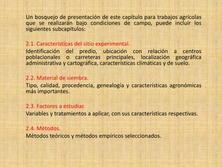 Un bosquejo de presentación de este capítulo para trabajos agrícolas
que se realizarán bajo condiciones de campo, puede incluir los
siguientes subcapítulos:

2.1. Características del sitio experimental.
Identificación del predio, ubicación con relación a centros
poblacionales o carreteras principales, localización geográfica
administrativa y cartográfica, características climáticas y de suelo.

2.2. Material de siembra.
Tipo, calidad, procedencia, genealogía y características agronómicas
más importantes.

2.3. Factores a estudiar.
Variables y tratamientos a aplicar, con sus características respectivas.

2.4. Métodos.
Métodos teóricos y métodos empíricos seleccionados.
 