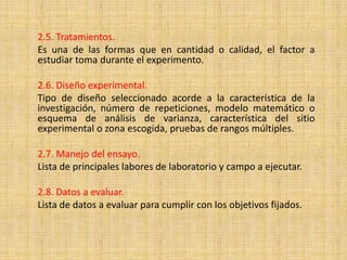 2.5. Tratamientos.
Es una de las formas que en cantidad o calidad, el factor a
estudiar toma durante el experimento.

2.6. Diseño experimental.
Tipo de diseño seleccionado acorde a la característica de la
investigación, número de repeticiones, modelo matemático o
esquema de análisis de varianza, característica del sitio
experimental o zona escogida, pruebas de rangos múltiples.

2.7. Manejo del ensayo.
Lista de principales labores de laboratorio y campo a ejecutar.

2.8. Datos a evaluar.
Lista de datos a evaluar para cumplir con los objetivos fijados.
 
