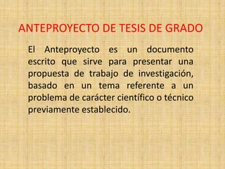 ANTEPROYECTO DE TESIS DE GRADO
 El Anteproyecto es un documento
 escrito que sirve para presentar una
 propuesta de trabajo de investigación,
 basado en un tema referente a un
 problema de carácter científico o técnico
 previamente establecido.
 